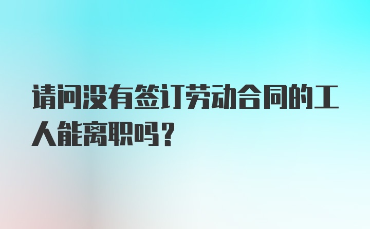 请问没有签订劳动合同的工人能离职吗？