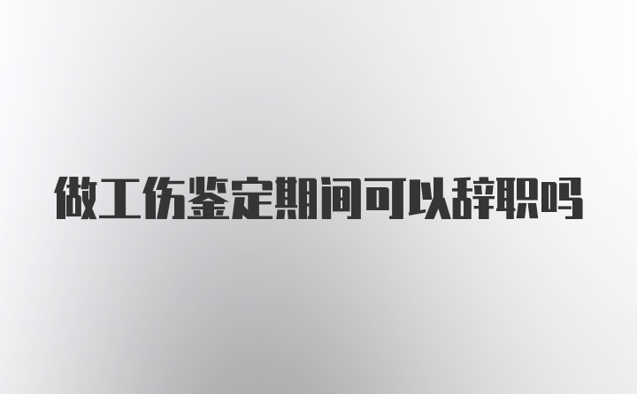 做工伤鉴定期间可以辞职吗