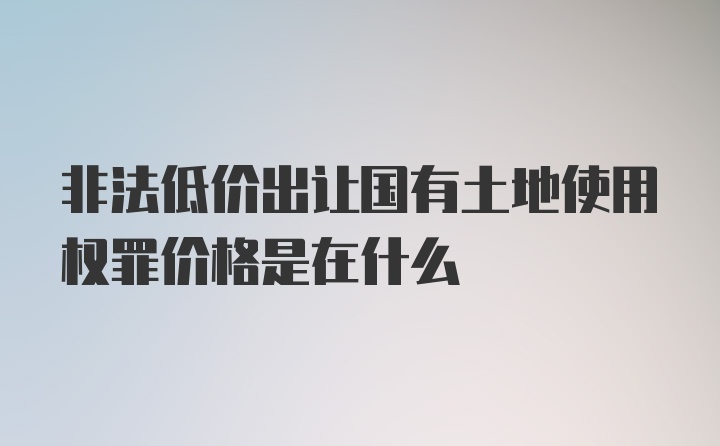 非法低价出让国有土地使用权罪价格是在什么