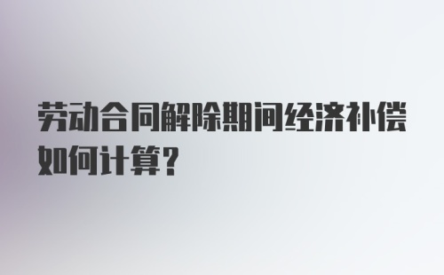 劳动合同解除期间经济补偿如何计算？