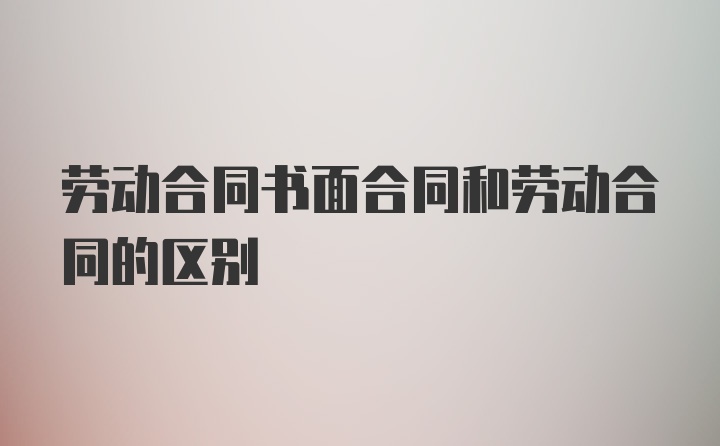 劳动合同书面合同和劳动合同的区别