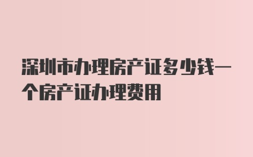 深圳市办理房产证多少钱一个房产证办理费用