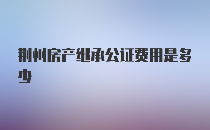 荆州房产继承公证费用是多少