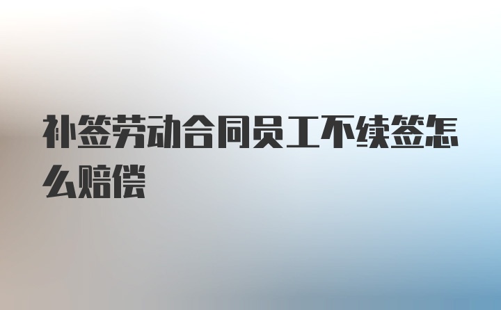 补签劳动合同员工不续签怎么赔偿