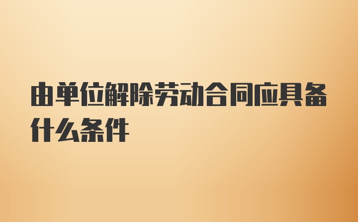 由单位解除劳动合同应具备什么条件