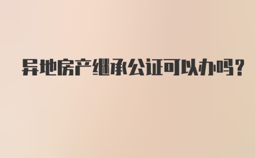 异地房产继承公证可以办吗?