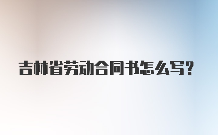 吉林省劳动合同书怎么写？