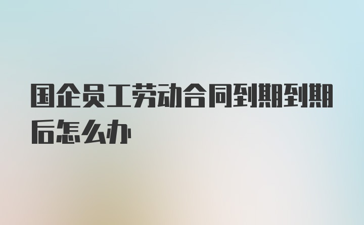 国企员工劳动合同到期到期后怎么办