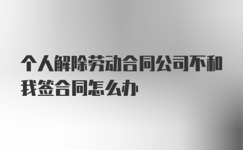 个人解除劳动合同公司不和我签合同怎么办