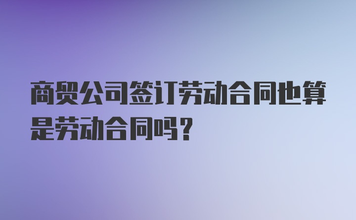 商贸公司签订劳动合同也算是劳动合同吗？