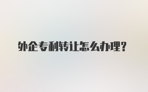 外企专利转让怎么办理?