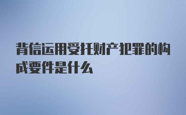 背信运用受托财产犯罪的构成要件是什么