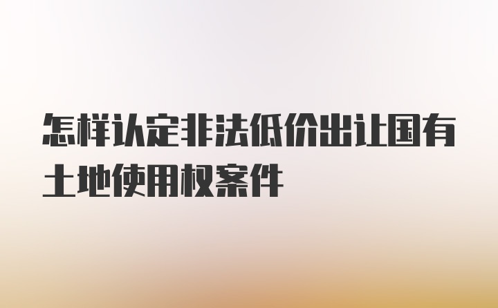 怎样认定非法低价出让国有土地使用权案件