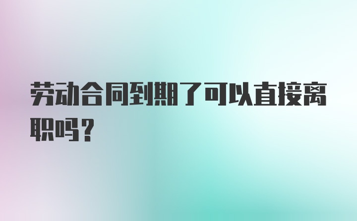 劳动合同到期了可以直接离职吗？