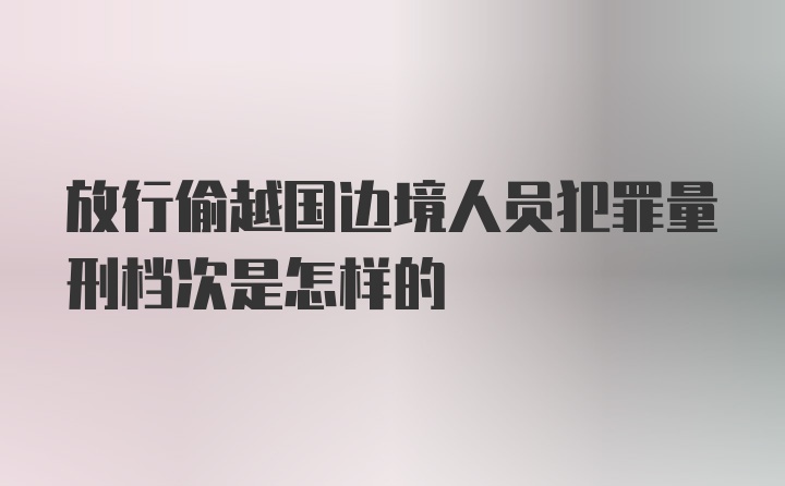 放行偷越国边境人员犯罪量刑档次是怎样的