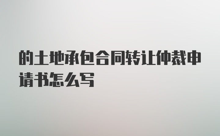 的土地承包合同转让仲裁申请书怎么写