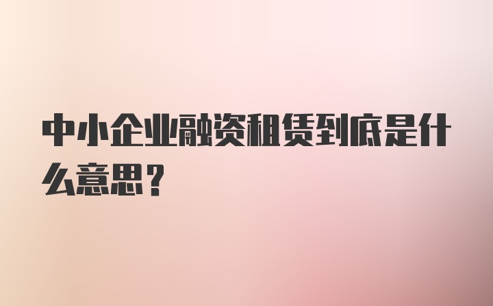 中小企业融资租赁到底是什么意思？