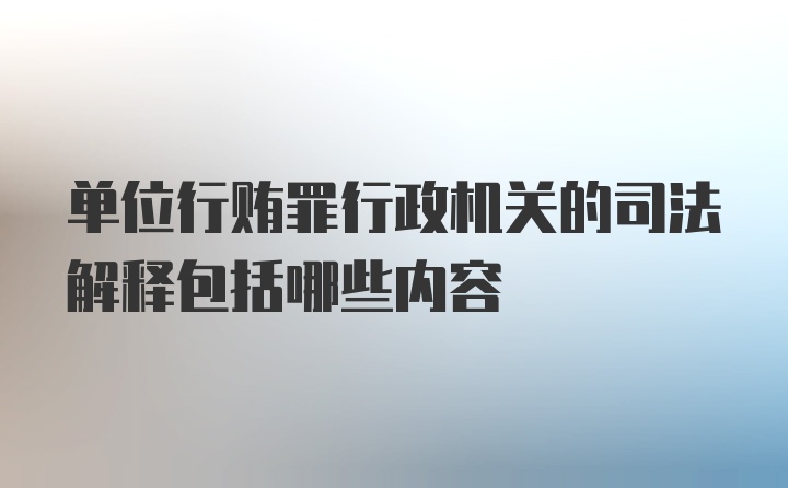 单位行贿罪行政机关的司法解释包括哪些内容