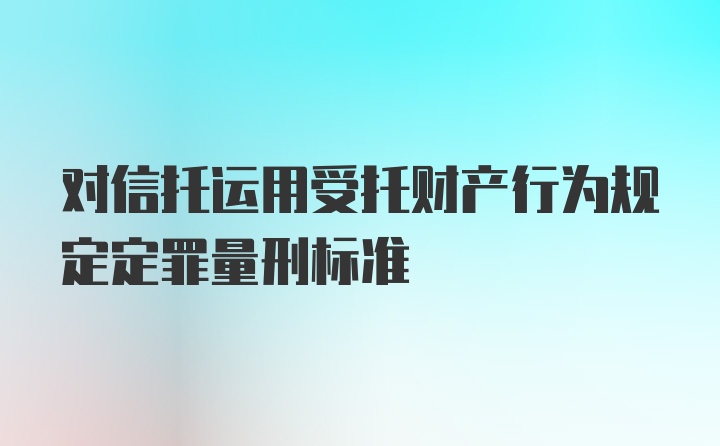 对信托运用受托财产行为规定定罪量刑标准