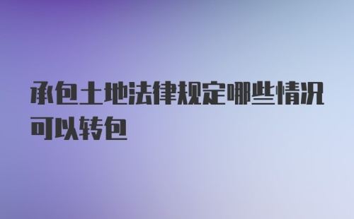 承包土地法律规定哪些情况可以转包