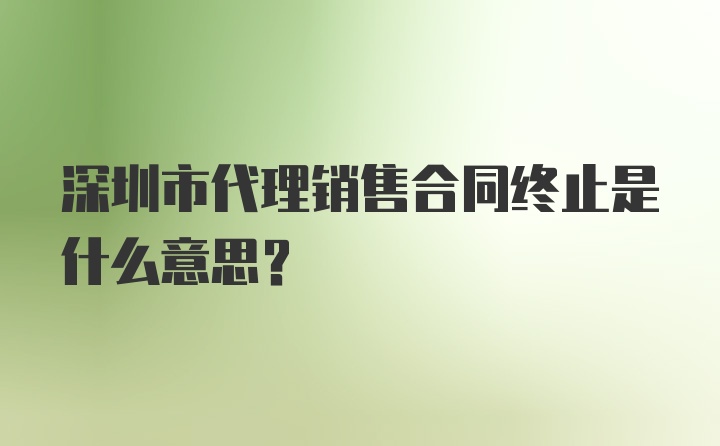 深圳市代理销售合同终止是什么意思？