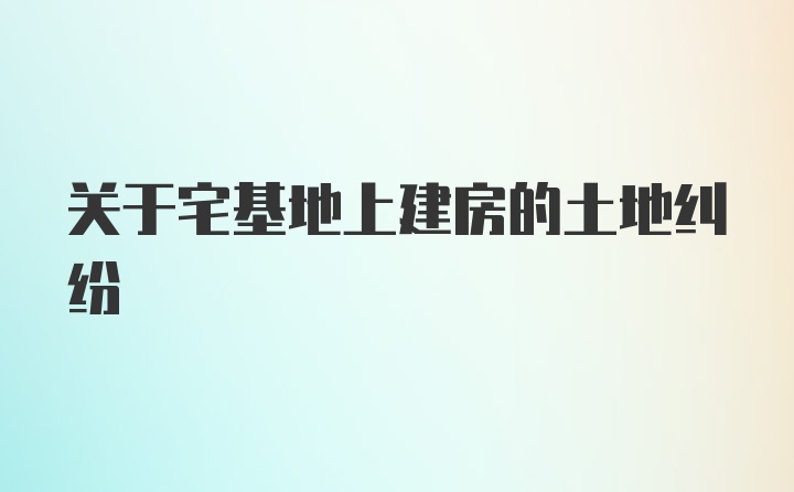 关于宅基地上建房的土地纠纷