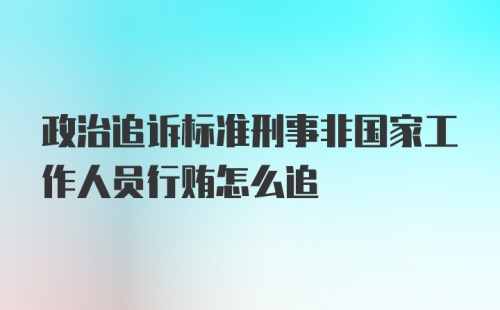 政治追诉标准刑事非国家工作人员行贿怎么追