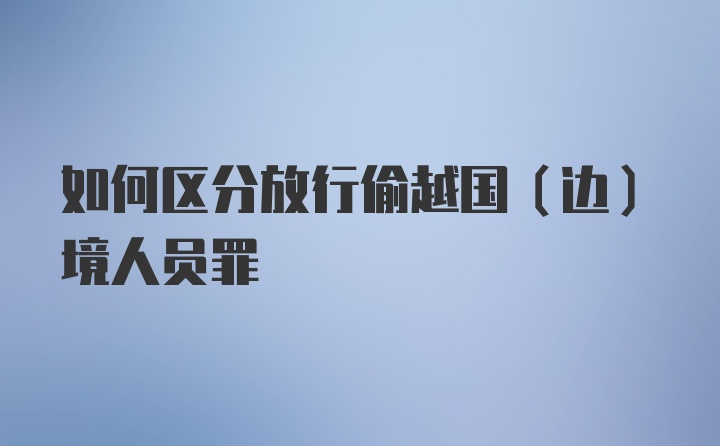 如何区分放行偷越国(边)境人员罪