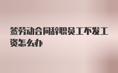 签劳动合同辞职员工不发工资怎么办