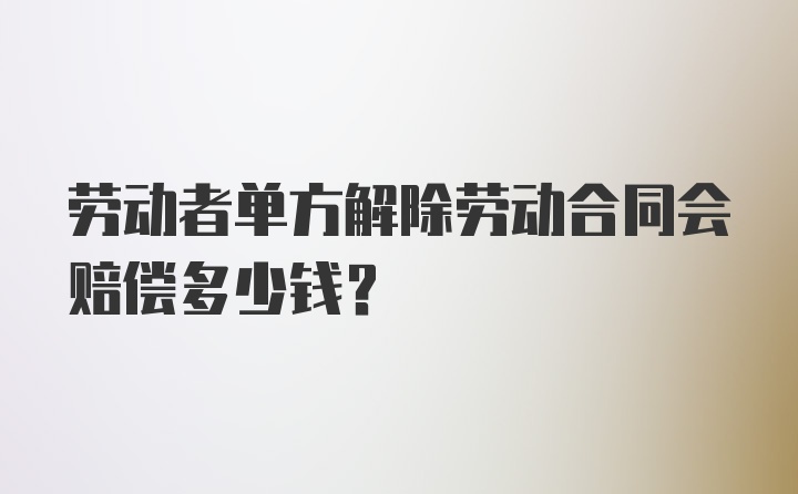 劳动者单方解除劳动合同会赔偿多少钱？