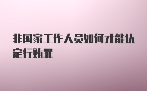 非国家工作人员如何才能认定行贿罪