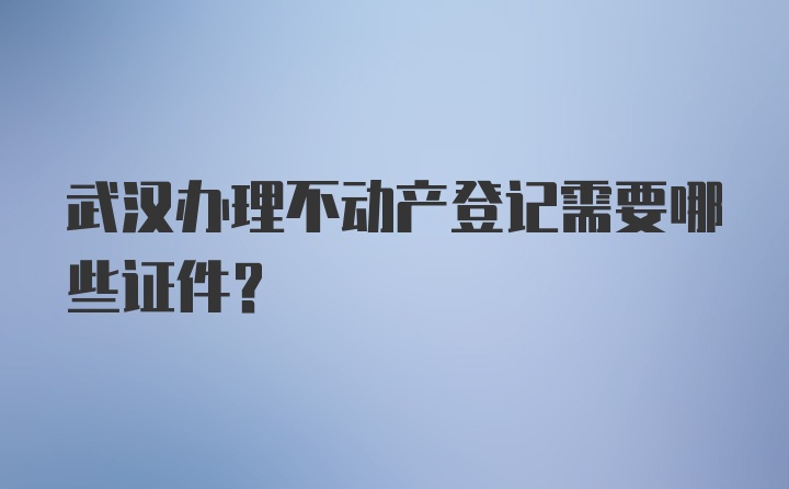 武汉办理不动产登记需要哪些证件？