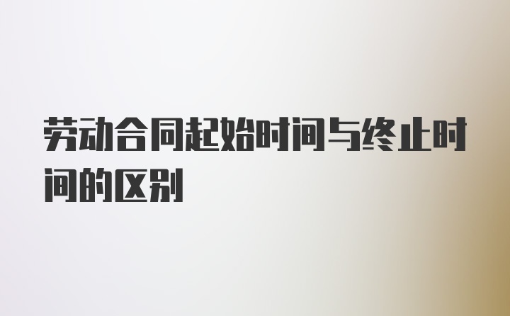 劳动合同起始时间与终止时间的区别