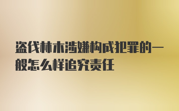 盗伐林木涉嫌构成犯罪的一般怎么样追究责任