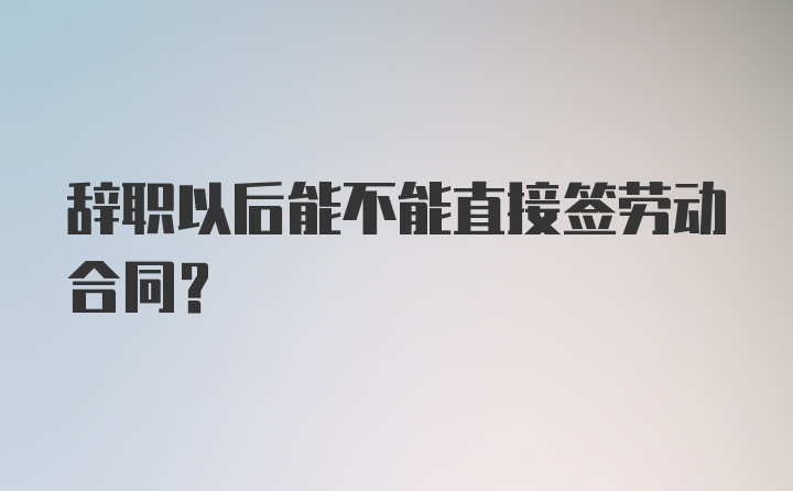 辞职以后能不能直接签劳动合同？