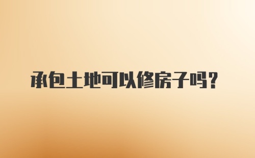 承包土地可以修房子吗？