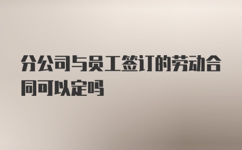 分公司与员工签订的劳动合同可以定吗