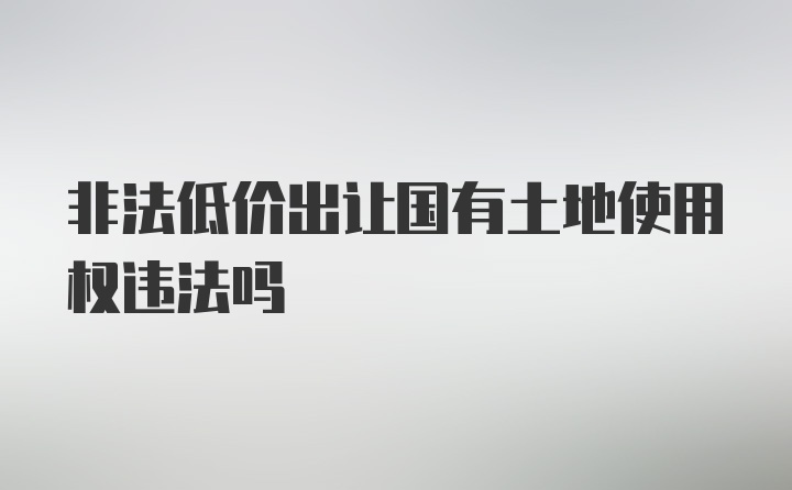 非法低价出让国有土地使用权违法吗