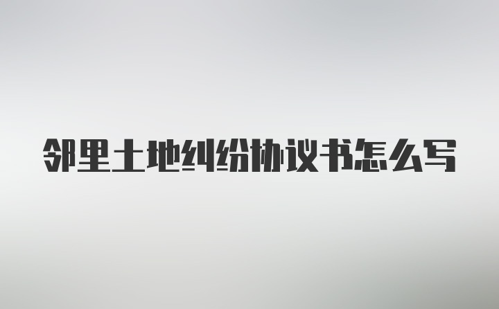 邻里土地纠纷协议书怎么写