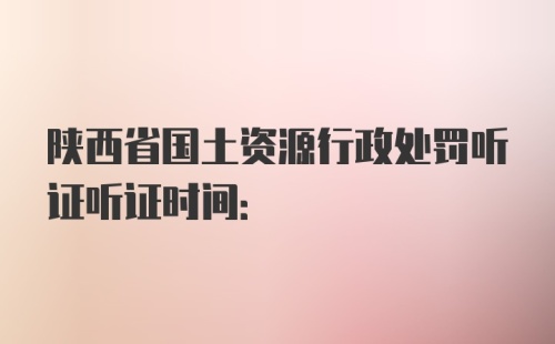 陕西省国土资源行政处罚听证听证时间: