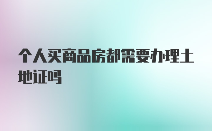 个人买商品房都需要办理土地证吗