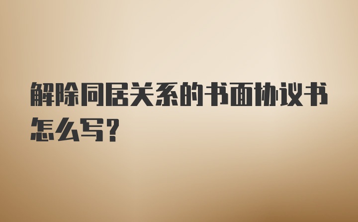 解除同居关系的书面协议书怎么写？