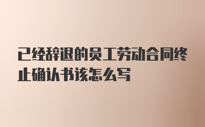 已经辞退的员工劳动合同终止确认书该怎么写