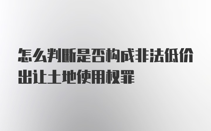 怎么判断是否构成非法低价出让土地使用权罪