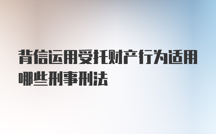 背信运用受托财产行为适用哪些刑事刑法