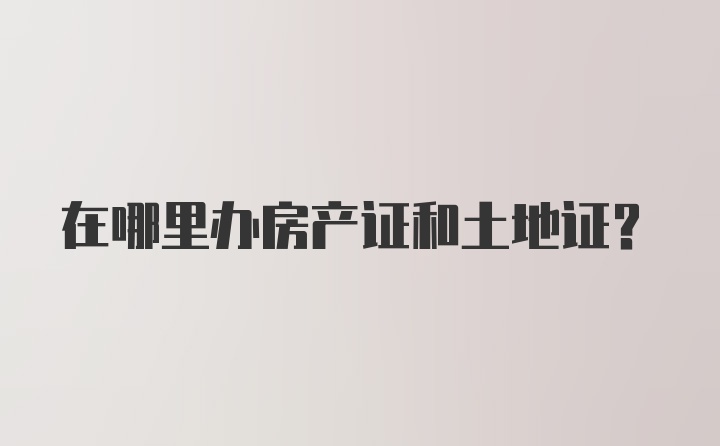 在哪里办房产证和土地证？