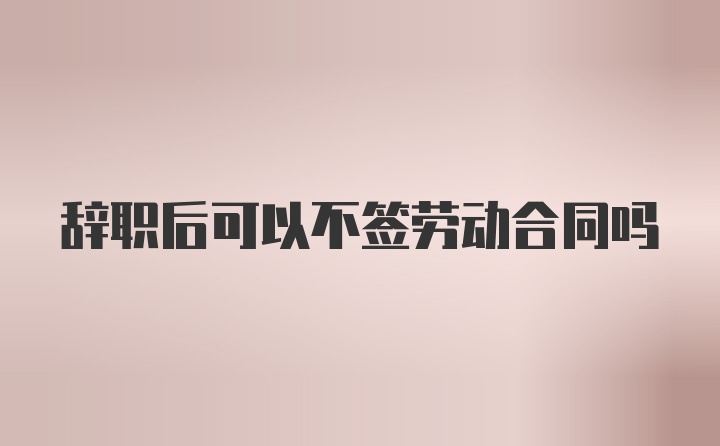 辞职后可以不签劳动合同吗