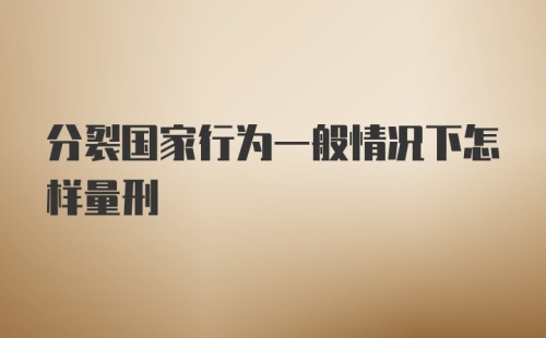 分裂国家行为一般情况下怎样量刑