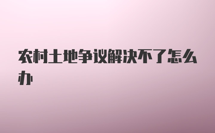 农村土地争议解决不了怎么办