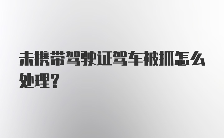 未携带驾驶证驾车被抓怎么处理？